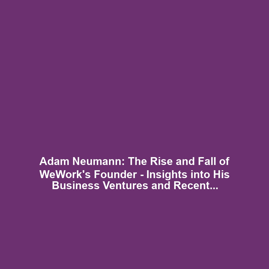 Adam Neumann: The Rise and Fall of WeWork’s Founder – Insights into His Business Ventures and Recent Comeback