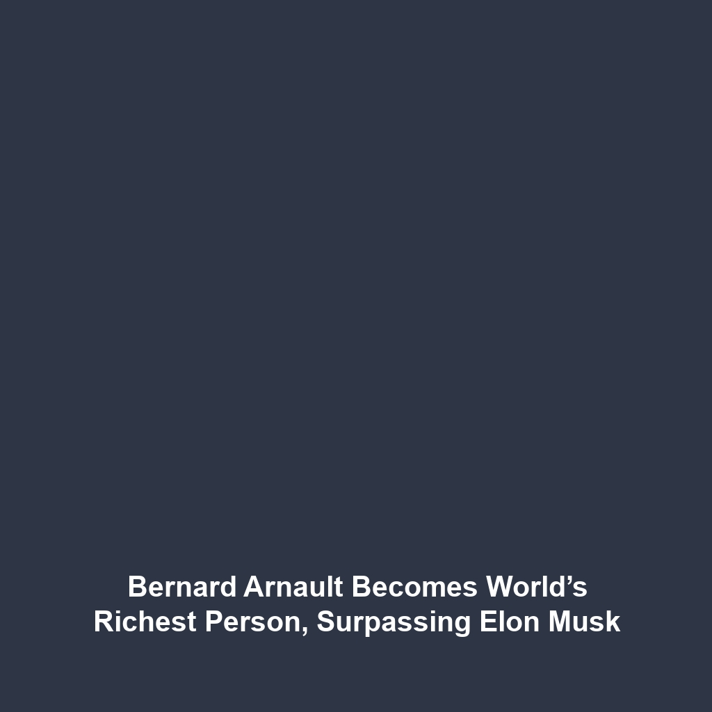 Bernard Arnault Becomes World’s Richest Person, Surpassing Elon Musk