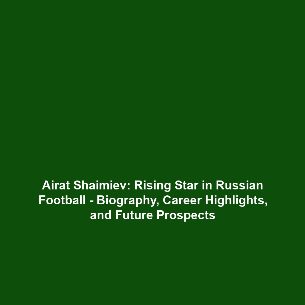 Airat Shaimiev: Rising Star in Russian Football – Biography, Career Highlights, and Future Prospects